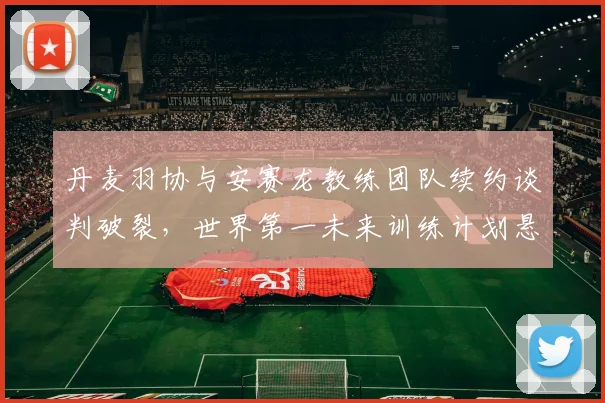 丹麦羽协与安赛龙教练团队续约谈判破裂,世界第一未来训练计划悬空?
