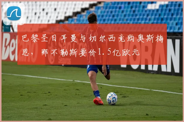 巴黎圣日耳曼与切尔西竞购奥斯梅恩,那不勒斯要价1.5亿欧元