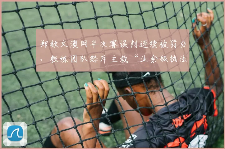 郑钦文澳网半决赛误判连续被罚分,教练团队怒斥主裁“业余级执法”