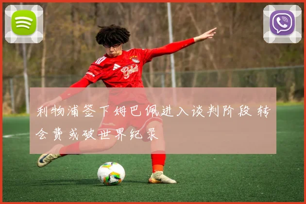 利物浦签下姆巴佩进入谈判阶段 转会费或破世界纪录